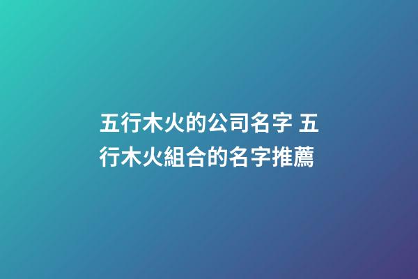 五行木火的公司名字 五行木火組合的名字推薦-第1張-公司起名-玄機派